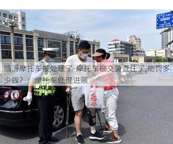 临沂摩托车被处理了-摩托车被交警查住了,能罚多少钱？：摩托车处理进展